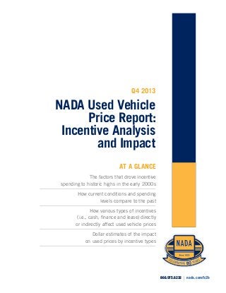 Q4 2013

NADA Used Vehicle
Price Report:
Incentive Analysis
and Impact
AT A GLANCE
The factors that drove incentive
spending to historic highs in the early 2000s
How current conditions and spending
levels compare to the past
How various types of incentives
(i.e., cash, finance and lease) directly
or indirectly affect used vehicle prices
Dollar estimates of the impact
on used prices by incentive types

866.975.6232

|

nada.com/b2b

 