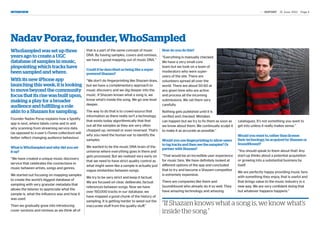 INTERVIEW	                                                                                                                                                      the REPORT | 21 June 2012 | Page 4




Nadav Poraz, founder, WhoSampled
WhoSampled was set up three                       that is a part of the same concept of music      How do you do this?
years ago to create a UGC                         DNA. By having samples, covers and remixes,
                                                                                                   “Everything is manually checked.
                                                  we have a good mapping out of music DNA.”
database of samples in music,                                                                      We have a very small core
pinpointing which tracks have                     Could it be described as being like a super-
                                                                                                   team but we took on a team of
been sampled and where.                           powered Shazam?
                                                                                                   moderators who were super-
                                                                                                   users of the site. There are
With its new iPhone app                           “We don’t do fingerprinting like Shazam does,    volunteers spread all over the
launching this week, it is looking                but we have a complimentary approach to          world. There are about 50-60 at
to move beyond the community                      music discovery and we dig deeper into the       any given time who are active
focus that its rise was built upon,               music. If Shazam knows what a song is, we        and process all the incoming
making a play for a broader                       know what’s inside the song. We go one level     submissions. We vet them very
                                                  deeper.                                          carefully.
audience and fulfilling a role
akin to a Shazam for sampling.                    The way to do that is to crowd-source that       Nothing gets published until it is
                                                  information as there really isn’t a technology   verified and checked. Mistakes
Founder Nadav Poraz explains how a Spotify
                                                  that exists today algorithmically that find      can happen but we try to fix them as soon as   catalogues. It’s not something you want to
app is next, where labels come and in and
                                                  out all the samples as they are very often       we know about them. We continually sculpt it   get into unless it really makes sense.”
why scanning from streaming service data
                                                  chopped up, remixed or even reversed. That’s     to make it as accurate as possible.”
(as opposed to a user’s iTunes collection) will
                                                  why you need the human ear to identify the        Daren Tsui                                    Would you want to, rather than license
better reflect changing audience behaviour.
                                                  samples.                                         Would you use fingerprinting to allow users    their technology, be acquired by Shazam or
                                                                                                   to tag tracks and then see the samples? Or     SoundHound?
What is WhoSampled and why did you set            We wanted to be the music DNA brain of the
                                                                                                   partner with Shazam?
it up?                                            universe where everything goes in there and                                                     “You should speak to them about that! Any
                                                  gets processed. But we realised very early on    “That would be an incredible user experience   start-up thinks about a potential acquisition
“We have created a unique music discovery                                                                                                         or growing into a substantial business by
                                                  that we need to have strict quality control as   for music fans. We have definitely looked at
service that celebrates the connections in                                                                                                        itself.
                                                  what might seem like a sample is actually just   different options of the app and concluded
music between artists, songs and genres.
                                                  vague similarities between songs.                that to try and become a Shazam competitor
                                                                                                                                                  We are perfectly happy providing music fans
We started out focusing on mapping samples                                                         is extremely expensive.
                                                  We try to be very strict and keep it factual.                                                   with something they enjoy, that is useful and
to create the world’s biggest database of                                                                                                         that brings value to the music industry in a
                                                  We are focused on clear, deliberate, factual     There are companies like them and
sampling with very granular metadata that                                                                                                         new way. We are very confident doing that
                                                  references between songs. Now we have            SoundHound who already do it so well. They
allows the listener to appreciate what the                                                                                                        but whatever happens happens.”
                                                  over 150,000 tracks in our database, we          have amazing technology and amazing
sample is, what the influence was and how it
                                                  have mapped a good chunk of the history of
was used.
                                                  sampling. It is getting harder to weed out the
Then we gradually grew into introducing           inaccurate stuff from the quality stuff.”        “If Shazam knows what a song is, we know what’s
cover versions and remixes as we think all of                                                      inside the song.”
 