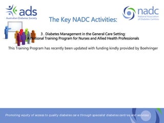 Promoting equity of access to quality diabetes car e through specialist diabetes centr es and services
The Key NADC Activities:
3 . Diabetes Management in the General Care Setting:
A National Training Program for Nurses and Allied Health Professionals
This Training Program has recently been updated with funding kindly provided by Boehringer
 
