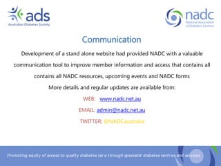Promoting equity of access to quality diabetes car e through specialist diabetes centr es and services
Communication
Development of a stand alone website had provided NADC with a valuable
communication tool to improve member information and access that contains all
contains all NADC resources, upcoming events and NADC forms
More details and regular updates are available from:
WEB: www.nadc.net.au
EMAIL: admin@nadc.net.au
TWITTER: @NADCaustralia
 