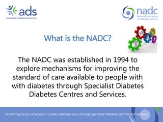 Promoting equity of access to quality diabetes car e through specialist diabetes centr es and services
What is the NADC?
The NADC was established in 1994 to
explore mechanisms for improving the
standard of care available to people with
with diabetes through Specialist Diabetes
Diabetes Centres and Services.
 
