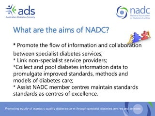 Promoting equity of access to quality diabetes car e through specialist diabetes centr es and services
What are the aims of NADC?
* Promote the flow of information and collaboration
between specialist diabetes services;
* Link non-specialist service providers;
*Collect and pool diabetes information data to
promulgate improved standards, methods and
models of diabetes care;
* Assist NADC member centres maintain standards
standards as centres of excellence.
 