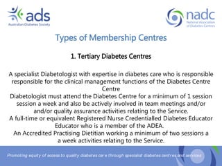 Promoting equity of access to quality diabetes car e through specialist diabetes centr es and services
Types of Membership Centres
1. Tertiary Diabetes Centres
A specialist Diabetologist with expertise in diabetes care who is responsible
responsible for the clinical management functions of the Diabetes Centre
Centre
Diabetologist must attend the Diabetes Centre for a minimum of 1 session
session a week and also be actively involved in team meetings and/or
and/or quality assurance activities relating to the Service.
A full‐time or equivalent Registered Nurse Credentialled Diabetes Educator
Educator who is a member of the ADEA.
An Accredited Practising Dietitian working a minimum of two sessions a
a week activities relating to the Service.
 
