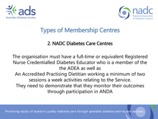 Promoting equity of access to quality diabetes car e through specialist diabetes centr es and services
Types of Membership Centres
2. NADC Diabetes Care Centres
The organisation must have a full‐time or equivalent Registered
Nurse Credentialled Diabetes Educator who is a member of the
the ADEA as well as
An Accredited Practising Dietitian working a minimum of two
sessions a week activities relating to the Service.
They need to demonstrate that they monitor their outcomes
through participation in ANDA
 