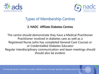 Promoting equity of access to quality diabetes car e through specialist diabetes centr es and services
Types of Membership Centres
3. NADC Affiliate Diabetes Centres
The centre should demonstrate they have a Medical Practitioner
Practitioner involved in diabetes care as well as a
Registered Nurse (who has completed General Care Course) or
or Credentialled Diabetes Educator
Regular interdisciplinary communication and team meetings should
should also be evident.
 