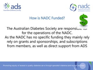 Promoting equity of access to quality diabetes car e through specialist diabetes centr es and services
How is NADC Funded?
The Australian Diabetes Society are responsible for
for the operations of the NADC.
As the NADC has no specific funding they mainly rely
rely on grants and sponsorships, and subscriptions
from members, as well as direct support from ADS
 