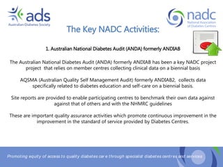 Promoting equity of access to quality diabetes car e through specialist diabetes centr es and services
The Key NADC Activities:
1. Australian National Diabetes Audit (ANDA) formerly ANDIAB
The Australian National Diabetes Audit (ANDA) formerly ANDIAB has been a key NADC project
project that relies on member centres collecting clinical data on a biennial basis
AQSMA (Australian Quality Self Management Audit) formerly ANDIAB2, collects data
specifically related to diabetes education and self-care on a biennial basis.
Site reports are provided to enable participating centres to benchmark their own data against
against that of others and with the NHMRC guidelines
These are important quality assurance activities which promote continuous improvement in the
improvement in the standard of service provided by Diabetes Centres.
 