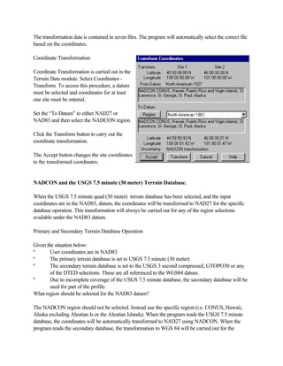 The transformation data is contained in seven files. The program will automatically select the correct file
based on the coordinates.

Coordinate Transformation

Coordinate Transformation is carried out in the
Terrain Data module. Select Coordinates -
Transform. To access this procedure, a datum
must be selected and coordinates for at least
one site must be entered.

Set the “To Datum” to either NAD27 or
NAD83 and then select the NADCON region.

Click the Transform button to carry out the
coordinate transformation.

The Accept button changes the site coordinates
to the transformed coordinates.


NADCON and the USGS 7.5 minute (30 meter) Terrain Database.

When the USGS 7.5 minute quad (30 meter) terrain database has been selected, and the input
coordinates are in the NAD83, datum, the coordinates will be transformed to NAD27 for the specific
database operation. This transformation will always be carried out for any of the region selections
available under the NAD83 datum.

Primary and Secondary Terrain Database Operation

Given the situation below:
º       User coordinates are in NAD83
º       The primary terrain database is set to USGS 7.5 minute (30 meter)
º       The secondary terrain database is set to the USGS 3 second compressed, GTOPO30 or any
        of the DTED selections. These are all referenced to the WGS84 datum.
º       Due to incomplete coverage of the USGS 7.5 minute database, the secondary database will be
        used for part of the profile.
What region should be selected for the NAD83 datum?

The NADCON region should not be selected. Instead use the specific region (i.e. CONUS, Hawaii,
Alaska excluding Aleutian Is or the Aleutian Islands). When the program reads the USGS 7.5 minute
database, the coordinates will be automatically transformed to NAD27 using NADCON. When the
program reads the secondary database, the transformation to WGS 84 will be carried out for the
 