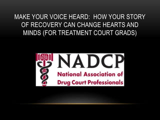 MAKE YOUR VOICE HEARD: HOW YOUR STORY
OF RECOVERY CAN CHANGE HEARTS AND
MINDS (FOR TREATMENT COURT GRADS)
 