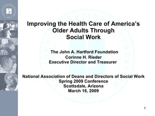 Improving the Health Care of America’s Older Adults Through Social Work   The John A. Hartford Foundation Corinne H. Rieder Executive Director and Treasurer  National Association of Deans and Directors of Social Work Spring 2009 Conference Scottsdale, Arizona March 16, 2009 