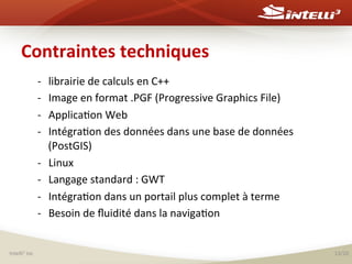 Contraintes	
  techniques	
  
-­‐ 
-­‐ 
-­‐ 
-­‐ 
-­‐ 
-­‐ 
-­‐ 
-­‐ 

Intelli3	
  inc	
  

librairie	
  de	
  calculs	
  en	
  C++	
  	
  
Image	
  en	
  format	
  .PGF	
  (Progressive	
  Graphics	
  File)	
  	
  
Applica%on	
  Web	
  
Intégra%on	
  des	
  données	
  dans	
  une	
  base	
  de	
  données	
  
(PostGIS)	
  
Linux	
  	
  
Langage	
  standard	
  :	
  GWT	
  
Intégra%on	
  dans	
  un	
  portail	
  plus	
  complet	
  à	
  terme	
  
Besoin	
  de	
  ﬂuidité	
  dans	
  la	
  naviga%on	
  

13/20	
  

 
