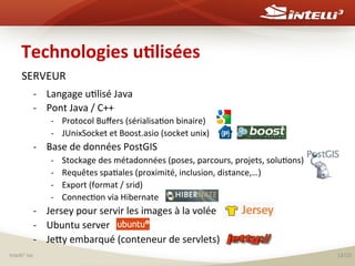 Technologies	
  u(lisées	
  
SERVEUR	
  
-­‐  Langage	
  u%lisé	
  Java	
  	
  
-­‐  Pont	
  Java	
  /	
  C++	
  	
  
-­‐  Protocol	
  Buﬀers	
  (sérialisa%on	
  binaire)	
  
-­‐  JUnixSocket	
  et	
  Boost.asio	
  (socket	
  unix)	
  	
  

-­‐  Base	
  de	
  données	
  PostGIS	
  
-­‐ 
-­‐ 
-­‐ 
-­‐ 

Stockage	
  des	
  métadonnées	
  (poses,	
  parcours,	
  projets,	
  solu%ons)	
  
Requêtes	
  spa%ales	
  (proximité,	
  inclusion,	
  distance,…)	
  
Export	
  (format	
  /	
  srid)	
  
Connec%on	
  via	
  Hibernate	
  

-­‐  Jersey	
  pour	
  servir	
  les	
  images	
  à	
  la	
  volée	
  	
  
-­‐  Ubuntu	
  server	
  	
  
-­‐  Jesy	
  embarqué	
  (conteneur	
  de	
  servlets)	
  
	
  
Intelli 	
  inc	
  
3

14/20	
  

 