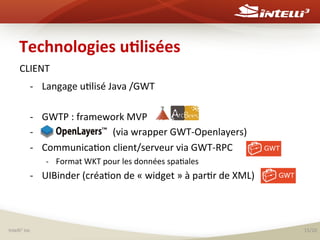 Technologies	
  u(lisées	
  
CLIENT	
  
-­‐ 
	
  
-­‐ 
-­‐ 
-­‐ 

Langage	
  u%lisé	
  Java	
  /GWT	
  
GWTP	
  :	
  framework	
  MVP	
  	
  
Openlayers	
  	
  	
  	
  	
  	
  	
  	
  	
  (via	
  wrapper	
  GWT-­‐Openlayers)	
  
Communica%on	
  client/serveur	
  via	
  GWT-­‐RPC	
  
-­‐  Format	
  WKT	
  pour	
  les	
  données	
  spa%ales	
  

-­‐  UIBinder	
  (créa%on	
  de	
  «	
  widget	
  »	
  à	
  par%r	
  de	
  XML)	
  

Intelli3	
  inc	
  

15/20	
  

 