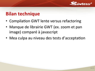 Bilan	
  technique	
  
•  Compila%on	
  GWT	
  lente	
  versus	
  refactoring	
  
•  Manque	
  de	
  librairie	
  GWT	
  (ex.	
  zoom	
  et	
  pan	
  
image)	
  comparé	
  à	
  javascript	
  
•  Mea	
  culpa	
  au	
  niveau	
  des	
  tests	
  d’accepta%on	
  
	
  
	
  

18/20	
  

 