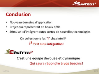 Conclusion	
  	
  
•  Nouveau	
  domaine	
  d’applica%on	
  	
  
•  Projet	
  qui	
  représentait	
  de	
  beaux	
  déﬁs	
  
•  S%mulant	
  d’intégrer	
  toutes	
  sortes	
  de	
  nouvelles	
  technologies	
  
On	
  collec%onne	
  les	
  “i”	
  chez	
  Intelli3	
  
i3	
  c’est	
  aussi	
  intégra(on!	
  

C’est	
  une	
  équipe	
  dévouée	
  et	
  dynamique	
  
Qui	
  saura	
  répondre	
  à	
  vos	
  besoins!	
  
	
  

Intelli3	
  inc	
  

20/20	
  

 