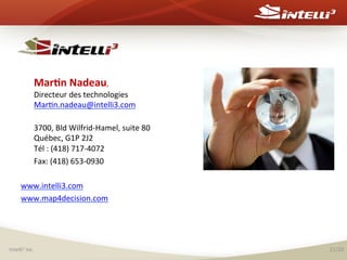  

	
  	
  

	
  Mar(n	
  Nadeau,	
  	
  

Directeur	
  des	
  technologies	
  
Mar%n.nadeau@intelli3.com	
  

	
  

3700,	
  Bld	
  Wilfrid-­‐Hamel,	
  suite	
  80	
  
Québec,	
  G1P	
  2J2	
  
Tél	
  :	
  (418)	
  717-­‐4072	
  	
  	
  	
  	
  	
  	
  	
  	
  	
  	
  	
  	
  	
  	
  	
  	
  	
  
	
  Fax:	
  (418)	
  653-­‐0930	
  

	
  
www.intelli3.com	
  
www.map4decision.com	
  
	
  

Intelli3	
  inc	
  

21/20	
  

 