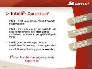 1-­‐	
  Intelli3-­‐	
  Qui	
  est-­‐ce?	
  
•  Intelli3,	
  c’est	
  un	
  regroupement	
  d’experts	
  
en	
  géospa(al.	
  
•  Intelli3	
  ,	
  c’est	
  une	
  équipe	
  qui	
  possède	
  une	
  
expérience	
  unique	
  de	
  l’intelligence	
  
d’aﬀaires	
  combinée	
  au	
  géospa%al	
  depuis	
  
1990.	
  
•  Intelli3	
  ,	
  c’est	
  une	
  équipe	
  qui	
  sait	
  
transformer	
  les	
  concepts	
  avant-­‐gardistes	
  
en	
  solu%ons	
  technologiques	
  innovantes.	
  

	
  

N	
  
ATIO E	
  
M
NFOR PATIAL
I OS
GÉ
E	
  
GENCS	
  
LLI
INTEAFFAIRE
D’

T

N	
  
ATIO UE	
  
OV
INNNOLOGIQ
ECH

I3	
  c’est	
  la	
  cohésion	
  entre	
  ces	
  trois	
  
exper%ses.	
  

Intelli3	
  inc	
  

4/20	
  

 