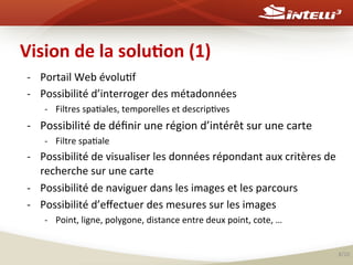 Vision	
  de	
  la	
  solu(on	
  (1)	
  
-­‐  Portail	
  Web	
  évolu%f	
  
-­‐  Possibilité	
  d’interroger	
  des	
  métadonnées	
  	
  
-­‐  Filtres	
  spa%ales,	
  temporelles	
  et	
  descrip%ves	
  

-­‐  Possibilité	
  de	
  déﬁnir	
  une	
  région	
  d’intérêt	
  sur	
  une	
  carte	
  
-­‐  Filtre	
  spa%ale	
  

-­‐  Possibilité	
  de	
  visualiser	
  les	
  données	
  répondant	
  aux	
  critères	
  de	
  
recherche	
  sur	
  une	
  carte	
  
-­‐  Possibilité	
  de	
  naviguer	
  dans	
  les	
  images	
  et	
  les	
  parcours	
  
-­‐  Possibilité	
  d’eﬀectuer	
  des	
  mesures	
  sur	
  les	
  images	
  
-­‐  Point,	
  ligne,	
  polygone,	
  distance	
  entre	
  deux	
  point,	
  cote,	
  …	
  
	
  
8/20	
  

 