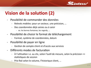 Vision	
  de	
  la	
  solu(on	
  (2)	
  
-­‐  Possibilité	
  de	
  commander	
  des	
  données	
  
-­‐  Relevés	
  mobiles:	
  pour	
  un	
  secteur,	
  une	
  précision,	
  …	
  
-­‐  Des	
  coordonnées	
  déjà	
  saisies	
  ou	
  à	
  saisir	
  	
  
-­‐  ex.	
  les	
  bornes	
  fontaines,	
  les	
  regards,	
  …	
  

-­‐  Possibilité	
  de	
  choisir	
  le	
  format	
  de	
  téléchargement	
  
-­‐  Format,	
  système	
  de	
  coordonnées,	
  datum	
  

-­‐  Possibilité	
  de	
  payer	
  en	
  ligne	
  
-­‐  Ges%on	
  de	
  compte	
  client	
  et	
  d’accès	
  aux	
  services	
  

-­‐  Diﬀérents	
  modes	
  de	
  factura%on	
  
-­‐  À	
  l’u%lisa%on	
  i.e.	
  au	
  clic,	
  selon	
  l’ou%l	
  de	
  mesure,	
  selon	
  la	
  précision	
  =>	
  
sta%s%ques	
  de	
  session	
  
-­‐  Prix	
  ﬁxé	
  selon	
  le	
  volume,	
  l’historique	
  client,	
  …	
  
9/20	
  

 
