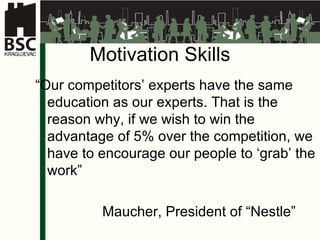 Motivation Skills “ Our competitors’ experts have the same education as our experts. That is the reason why, if we wish to win the advantage of 5% over the competition, we have to encourage our people to ‘grab’ the work ” Maucher,  President of  “Nestle” 