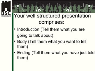 Your well structured presentation comprises :  Introduction  ( Tell them what you are  going to talk about )  Body  ( Tell them what you want to tell them )  Ending  ( Tell them what you have just told them ) 