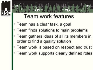 Team work features Team has a clear task, a goal  Team finds solutions to main problems Team gathers ideas of all its members in order to find a quality solution Team work is based on respect and trust Team work supports clearly defined roles 