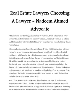 Real Estate Lawyer: Choosing
A Lawyer - Nadeem Ahmed
Advocate
Whether you are traveling for company or pleasure, it will takea toll on your
own wellness. Especially if you travel by airplane, extremely common to catch a
cold, flu, or other infection. Listed below are easy steps you can taketo stop illness
when flying.
Genuinebusinessmen knowfor severalexactly how vital the role of an attorney
would be to any company. A company lawyer specifically provides a detailed
guidancerightfromthestart. Thebusiness enterpriselawyer or business lawyer
is beside you while you reflect on the sort of company that you'd intend tostart.
He will then guideyou as you have theactions of establishing your online
business & most especially with that gettingall legal necessities including the
licenses, licenses, and all other appropriatethings. Remember that thelack of any
solitary appropriaterequirement may lead to theclosing of one's company. Ergo,
as defined, the business attorneys would beyour mentor in correctly handling
your business every action for the way.
One of the ways is have a look at the length of time thelegal firm that you're
coping with has existed. I think it really is rationalto say that people who have
been used for some time have actually gained therequired expertisein providing
thoseservices. Hence, a law firm that has been around for some time has gained
 