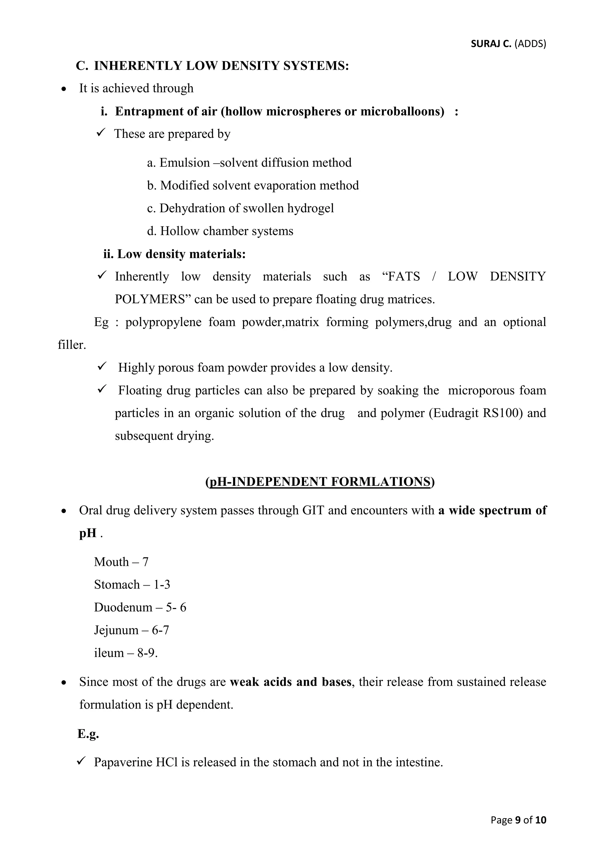 SURAJ C. (ADDS) 
C. INHERENTLY LOW DENSITY SYSTEMS: 
• It is achieved through 
i. Entrapment of air (hollow microspheres or microballoons) : 
 These are prepared by 
a. Emulsion –solvent diffusion method 
b. Modified solvent evaporation method 
c. Dehydration of swollen hydrogel 
d. Hollow chamber systems 
ii. Low density materials: 
 Inherently low density materials such as “FATS / LOW DENSITY POLYMERS” can be used to prepare floating drug matrices. 
Eg : polypropylene foam powder,matrix forming polymers,drug and an optional filler. 
 Highly porous foam powder provides a low density. 
 Floating drug particles can also be prepared by soaking the microporous foam particles in an organic solution of the drug and polymer (Eudragit RS100) and subsequent drying. 
(pH-INDEPENDENT FORMLATIONS) 
• Oral drug delivery system passes through GIT and encounters with a wide spectrum of pH . 
Mouth – 7 
Stomach – 1-3 
Duodenum – 5- 6 
Jejunum – 6-7 
ileum – 8-9. 
• Since most of the drugs are weak acids and bases, their release from sustained release formulation is pH dependent. 
E.g. 
 Papaverine HCl is released in the stomach and not in the intestine. 
Page 9 of 10 
 