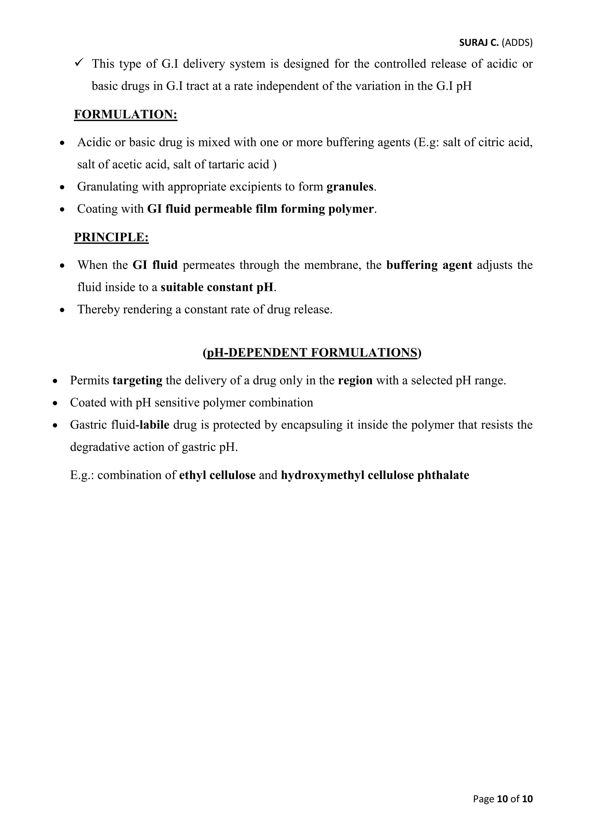 SURAJ C. (ADDS) 
 This type of G.I delivery system is designed for the controlled release of acidic or basic drugs in G.I tract at a rate independent of the variation in the G.I pH 
FORMULATION: 
• Acidic or basic drug is mixed with one or more buffering agents (E.g: salt of citric acid, salt of acetic acid, salt of tartaric acid ) 
• Granulating with appropriate excipients to form granules. 
• Coating with GI fluid permeable film forming polymer. 
PRINCIPLE: 
• When the GI fluid permeates through the membrane, the buffering agent adjusts the fluid inside to a suitable constant pH. 
• Thereby rendering a constant rate of drug release. 
(pH-DEPENDENT FORMULATIONS) 
• Permits targeting the delivery of a drug only in the region with a selected pH range. 
• Coated with pH sensitive polymer combination 
• Gastric fluid-labile drug is protected by encapsuling it inside the polymer that resists the degradative action of gastric pH. 
E.g.: combination of ethyl cellulose and hydroxymethyl cellulose phthalate 
Page 10 of 10 
