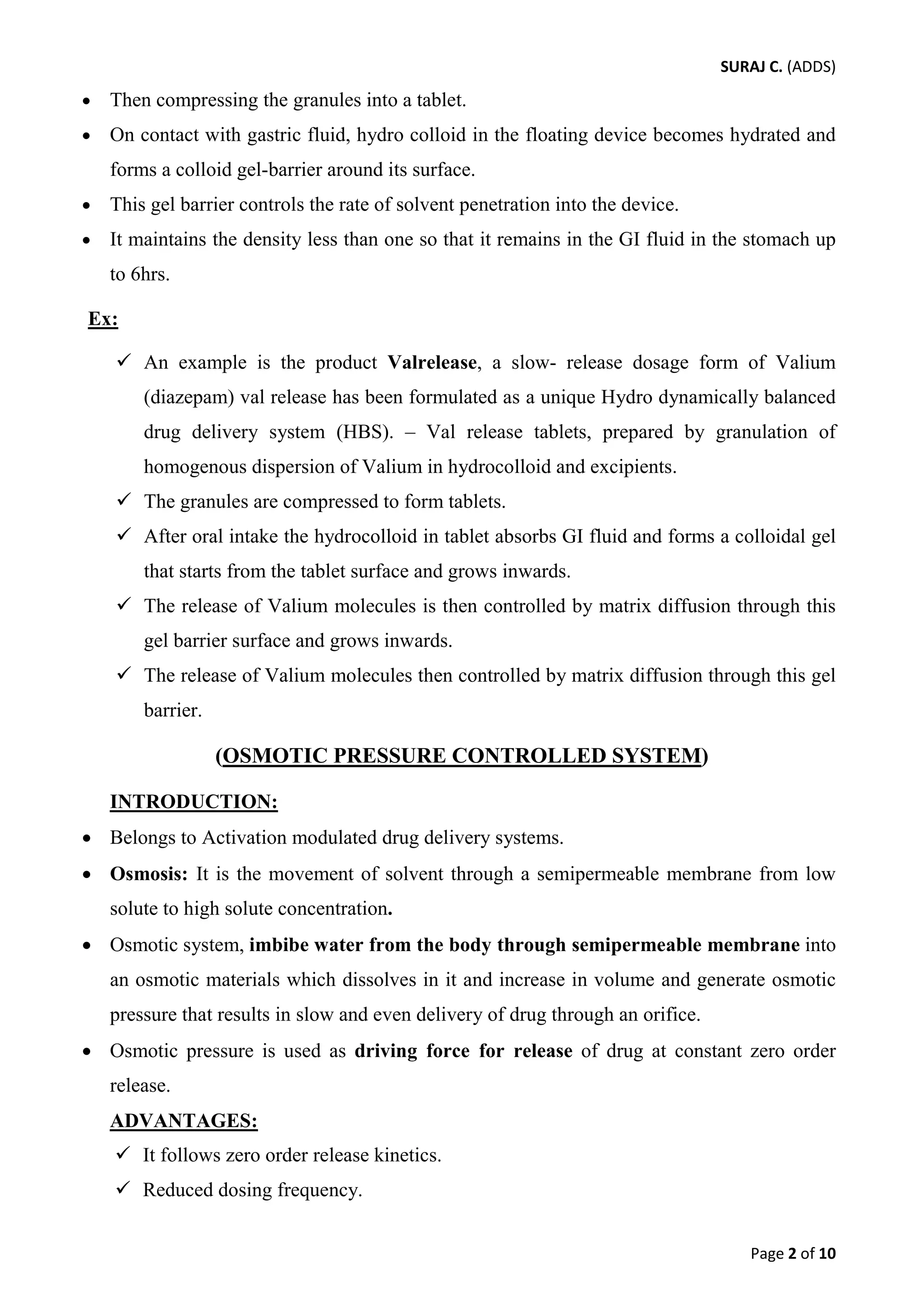 SURAJ C. (ADDS) 
• Then compressing the granules into a tablet. 
• On contact with gastric fluid, hydro colloid in the floating device becomes hydrated and forms a colloid gel-barrier around its surface. 
• This gel barrier controls the rate of solvent penetration into the device. 
• It maintains the density less than one so that it remains in the GI fluid in the stomach up to 6hrs. 
Ex: 
 An example is the product Valrelease, a slow- release dosage form of Valium (diazepam) val release has been formulated as a unique Hydro dynamically balanced drug delivery system (HBS). – Val release tablets, prepared by granulation of homogenous dispersion of Valium in hydrocolloid and excipients. 
 The granules are compressed to form tablets. 
 After oral intake the hydrocolloid in tablet absorbs GI fluid and forms a colloidal gel that starts from the tablet surface and grows inwards. 
 The release of Valium molecules is then controlled by matrix diffusion through this gel barrier surface and grows inwards. 
 The release of Valium molecules then controlled by matrix diffusion through this gel barrier. 
(OSMOTIC PRESSURE CONTROLLED SYSTEM) 
INTRODUCTION: 
• Belongs to Activation modulated drug delivery systems. 
• Osmosis: It is the movement of solvent through a semipermeable membrane from low solute to high solute concentration. 
• Osmotic system, imbibe water from the body through semipermeable membrane into an osmotic materials which dissolves in it and increase in volume and generate osmotic pressure that results in slow and even delivery of drug through an orifice. 
• Osmotic pressure is used as driving force for release of drug at constant zero order release. 
ADVANTAGES: 
 It follows zero order release kinetics. 
 Reduced dosing frequency. 
Page 2 of 10 
 