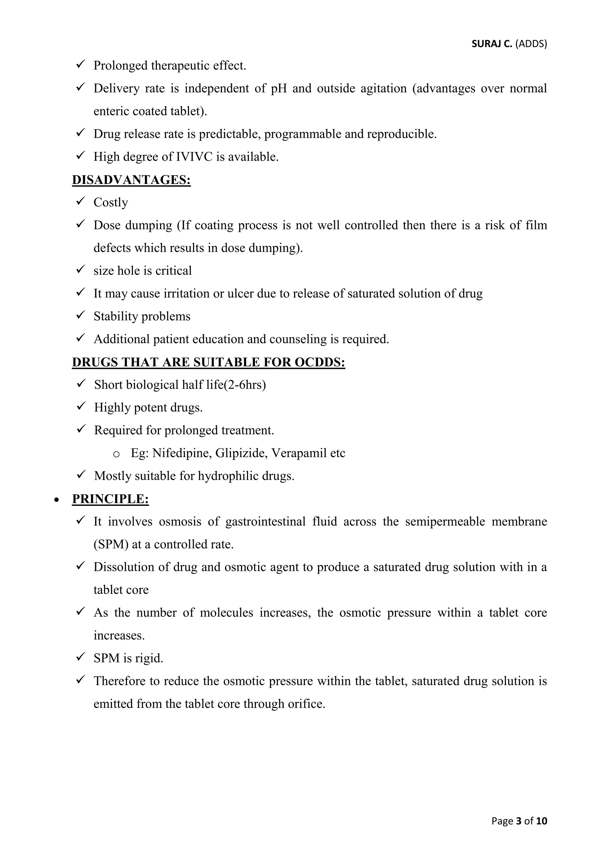 SURAJ C. (ADDS) 
 Prolonged therapeutic effect. 
 Delivery rate is independent of pH and outside agitation (advantages over normal enteric coated tablet). 
 Drug release rate is predictable, programmable and reproducible. 
 High degree of IVIVC is available. 
DISADVANTAGES: 
 Costly 
 Dose dumping (If coating process is not well controlled then there is a risk of film defects which results in dose dumping). 
 size hole is critical 
 It may cause irritation or ulcer due to release of saturated solution of drug 
 Stability problems 
 Additional patient education and counseling is required. 
DRUGS THAT ARE SUITABLE FOR OCDDS: 
 Short biological half life(2-6hrs) 
 Highly potent drugs. 
 Required for prolonged treatment. 
o Eg: Nifedipine, Glipizide, Verapamil etc 
 Mostly suitable for hydrophilic drugs. 
• PRINCIPLE: 
 It involves osmosis of gastrointestinal fluid across the semipermeable membrane (SPM) at a controlled rate. 
 Dissolution of drug and osmotic agent to produce a saturated drug solution with in a tablet core 
 As the number of molecules increases, the osmotic pressure within a tablet core increases. 
 SPM is rigid. 
 Therefore to reduce the osmotic pressure within the tablet, saturated drug solution is emitted from the tablet core through orifice. 
Page 3 of 10 
 