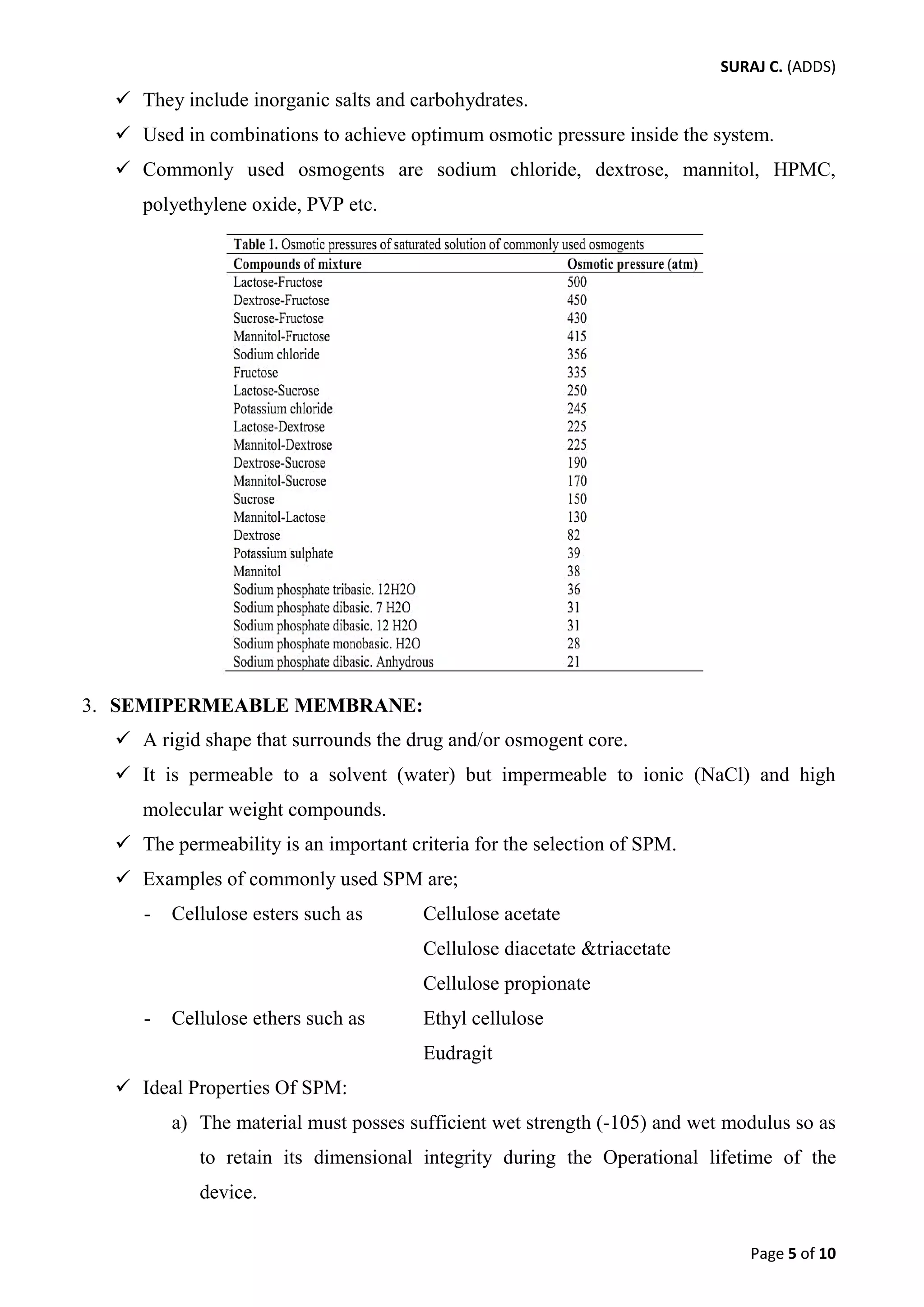 SURAJ C. (ADDS) 
 They include inorganic salts and carbohydrates. 
 Used in combinations to achieve optimum osmotic pressure inside the system. 
 Commonly used osmogents are sodium chloride, dextrose, mannitol, HPMC, polyethylene oxide, PVP etc. 
3. SEMIPERMEABLE MEMBRANE: 
 A rigid shape that surrounds the drug and/or osmogent core. 
 It is permeable to a solvent (water) but impermeable to ionic (NaCl) and high molecular weight compounds. 
 The permeability is an important criteria for the selection of SPM. 
 Examples of commonly used SPM are; 
- Cellulose esters such as Cellulose acetate 
Cellulose diacetate &triacetate 
Cellulose propionate 
- Cellulose ethers such as Ethyl cellulose 
Eudragit 
 Ideal Properties Of SPM: 
a) The material must posses sufficient wet strength (-105) and wet modulus so as to retain its dimensional integrity during the Operational lifetime of the device. 
Page 5 of 10 
 
