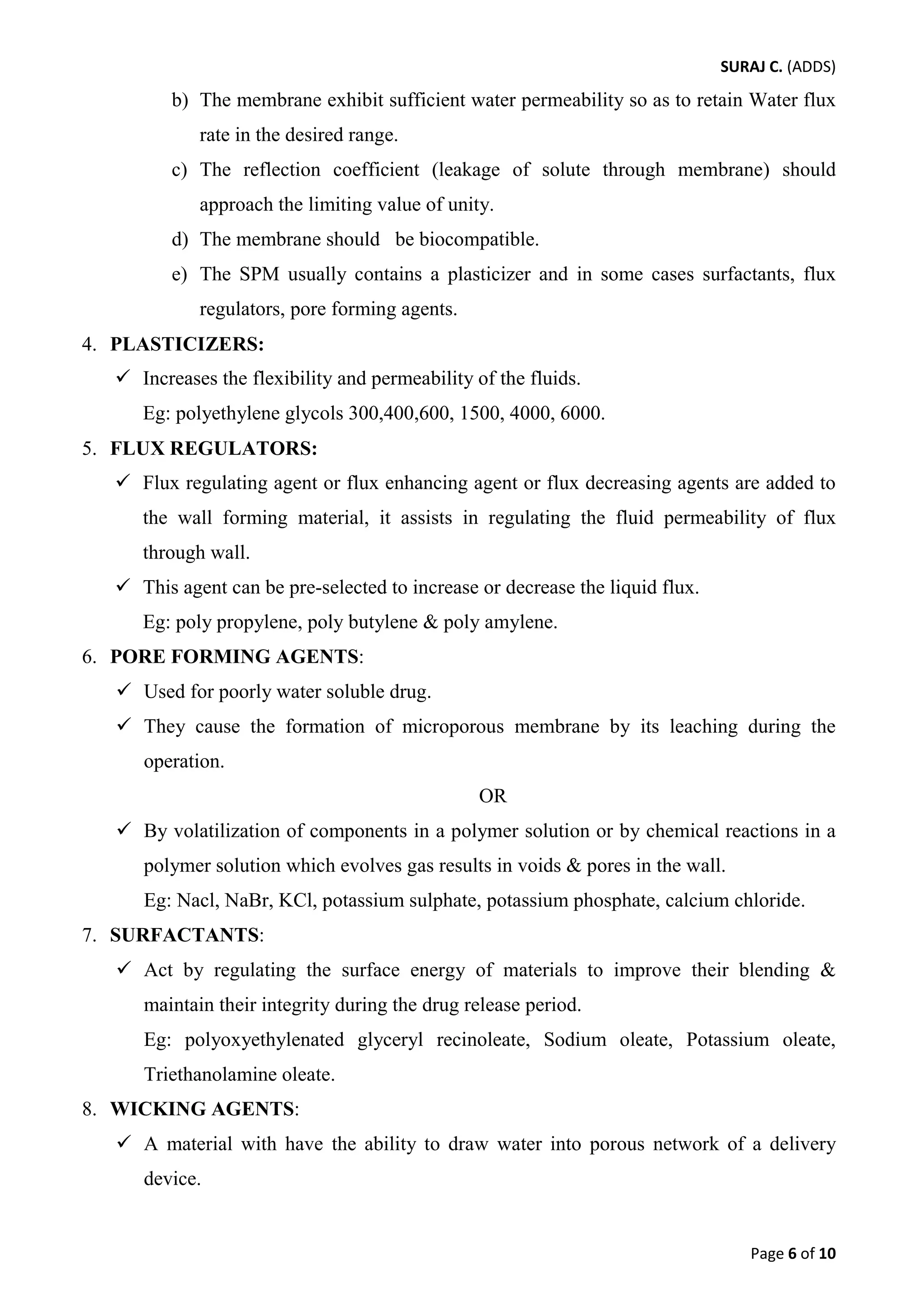 SURAJ C. (ADDS) 
b) The membrane exhibit sufficient water permeability so as to retain Water flux rate in the desired range. 
c) The reflection coefficient (leakage of solute through membrane) should approach the limiting value of unity. 
d) The membrane should be biocompatible. 
e) The SPM usually contains a plasticizer and in some cases surfactants, flux regulators, pore forming agents. 
4. PLASTICIZERS: 
 Increases the flexibility and permeability of the fluids. 
Eg: polyethylene glycols 300,400,600, 1500, 4000, 6000. 
5. FLUX REGULATORS: 
 Flux regulating agent or flux enhancing agent or flux decreasing agents are added to the wall forming material, it assists in regulating the fluid permeability of flux through wall. 
 This agent can be pre-selected to increase or decrease the liquid flux. 
Eg: poly propylene, poly butylene & poly amylene. 
6. PORE FORMING AGENTS: 
 Used for poorly water soluble drug. 
 They cause the formation of microporous membrane by its leaching during the operation. 
OR 
 By volatilization of components in a polymer solution or by chemical reactions in a polymer solution which evolves gas results in voids & pores in the wall. 
Eg: Nacl, NaBr, KCl, potassium sulphate, potassium phosphate, calcium chloride. 
7. SURFACTANTS: 
 Act by regulating the surface energy of materials to improve their blending & maintain their integrity during the drug release period. 
Eg: polyoxyethylenated glyceryl recinoleate, Sodium oleate, Potassium oleate, Triethanolamine oleate. 
8. WICKING AGENTS: 
 A material with have the ability to draw water into porous network of a delivery device. 
Page 6 of 10 
 