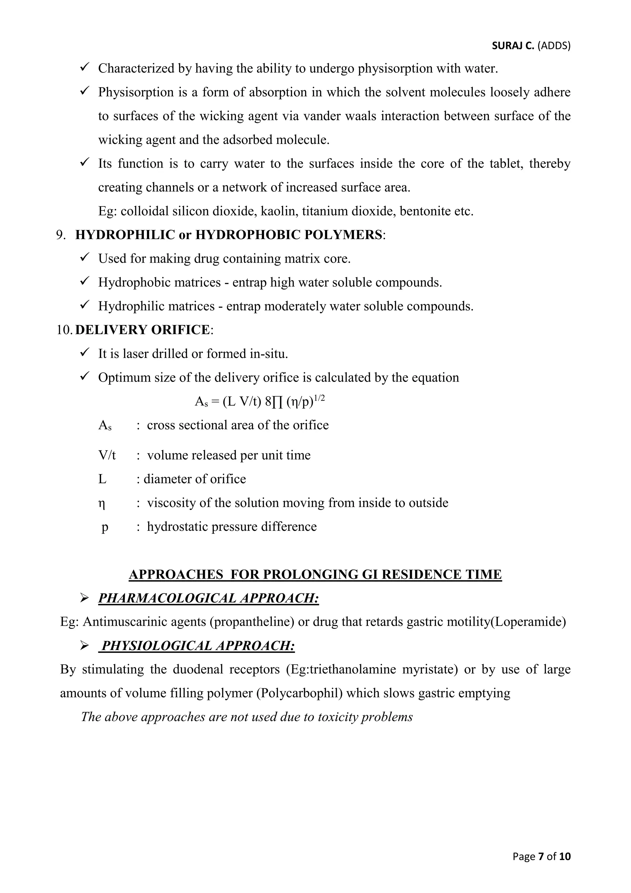 SURAJ C. (ADDS) 
 Characterized by having the ability to undergo physisorption with water. 
 Physisorption is a form of absorption in which the solvent molecules loosely adhere to surfaces of the wicking agent via vander waals interaction between surface of the wicking agent and the adsorbed molecule. 
 Its function is to carry water to the surfaces inside the core of the tablet, thereby creating channels or a network of increased surface area. 
Eg: colloidal silicon dioxide, kaolin, titanium dioxide, bentonite etc. 
9. HYDROPHILIC or HYDROPHOBIC POLYMERS: 
 Used for making drug containing matrix core. 
 Hydrophobic matrices - entrap high water soluble compounds. 
 Hydrophilic matrices - entrap moderately water soluble compounds. 
10.DELIVERY ORIFICE: 
 It is laser drilled or formed in-situ. 
 Optimum size of the delivery orifice is calculated by the equation 
As = (L V/t) 8Π (η/p)1/2 
As : cross sectional area of the orifice 
V/t : volume released per unit time 
L : diameter of orifice 
η : viscosity of the solution moving from inside to outside 
p : hydrostatic pressure difference 
APPROACHES FOR PROLONGING GI RESIDENCE TIME 
 PHARMACOLOGICAL APPROACH: 
Eg: Antimuscarinic agents (propantheline) or drug that retards gastric motility(Loperamide) 
 PHYSIOLOGICAL APPROACH: 
By stimulating the duodenal receptors (Eg:triethanolamine myristate) or by use of large amounts of volume filling polymer (Polycarbophil) which slows gastric emptying 
The above approaches are not used due to toxicity problems 
Page 7 of 10 
 