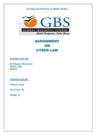 GLOBAL BUSINEESS SCHOOL HUBLI 
ASSIGNMENT 
ON 
CYBER LAW 
SUBMITTED TO. 
Dr.Bhargav .Revankar 
PROF. GBS 
HUBLI 
SUBMITTED BY. 
Nadeem. Kazi 
Md. Gouse . H 
Shahid . R 
 