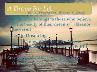 A Dream For Life
“The future belongs to those who believe
in the beauty of their dreams.” ~Eleanor
Roosevelt
I Dare to Dream big
I know that Dreamers Never
Sleep .. As they have Dreams to Fulfill
…
Stay Wake and Make it Happen as No
One Else is Going to do it for you
 