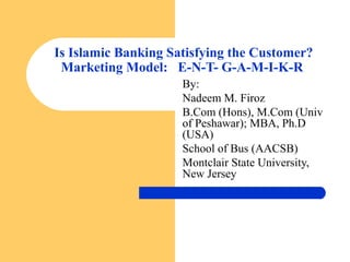 Is Islamic Banking Satisfying the Customer?
Marketing Model: E-N-T- G-A-M-I-K-R
By:
Nadeem M. Firoz
B.Com (Hons), M.Com (Univ
of Peshawar); MBA, Ph.D
(USA)
School of Bus (AACSB)
Montclair State University,
New Jersey
 