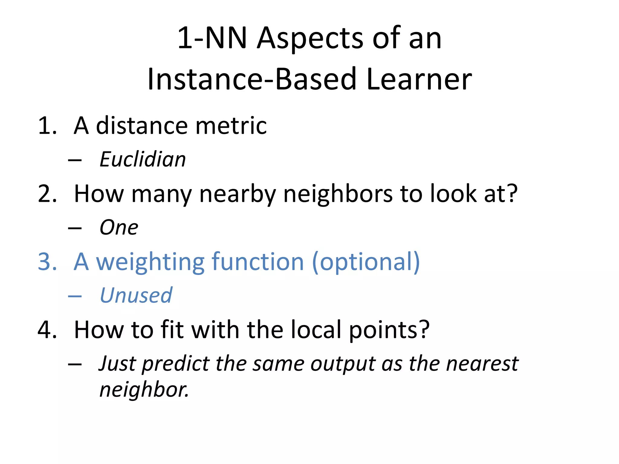 1-NN Aspects of an
Instance-Based Learner
1. A distance metric
– Euclidian
2. How many nearby neighbors to look at?
– One
3. A weighting function (optional)
– Unused
4. How to fit with the local points?
– Just predict the same output as the nearest
neighbor.
 