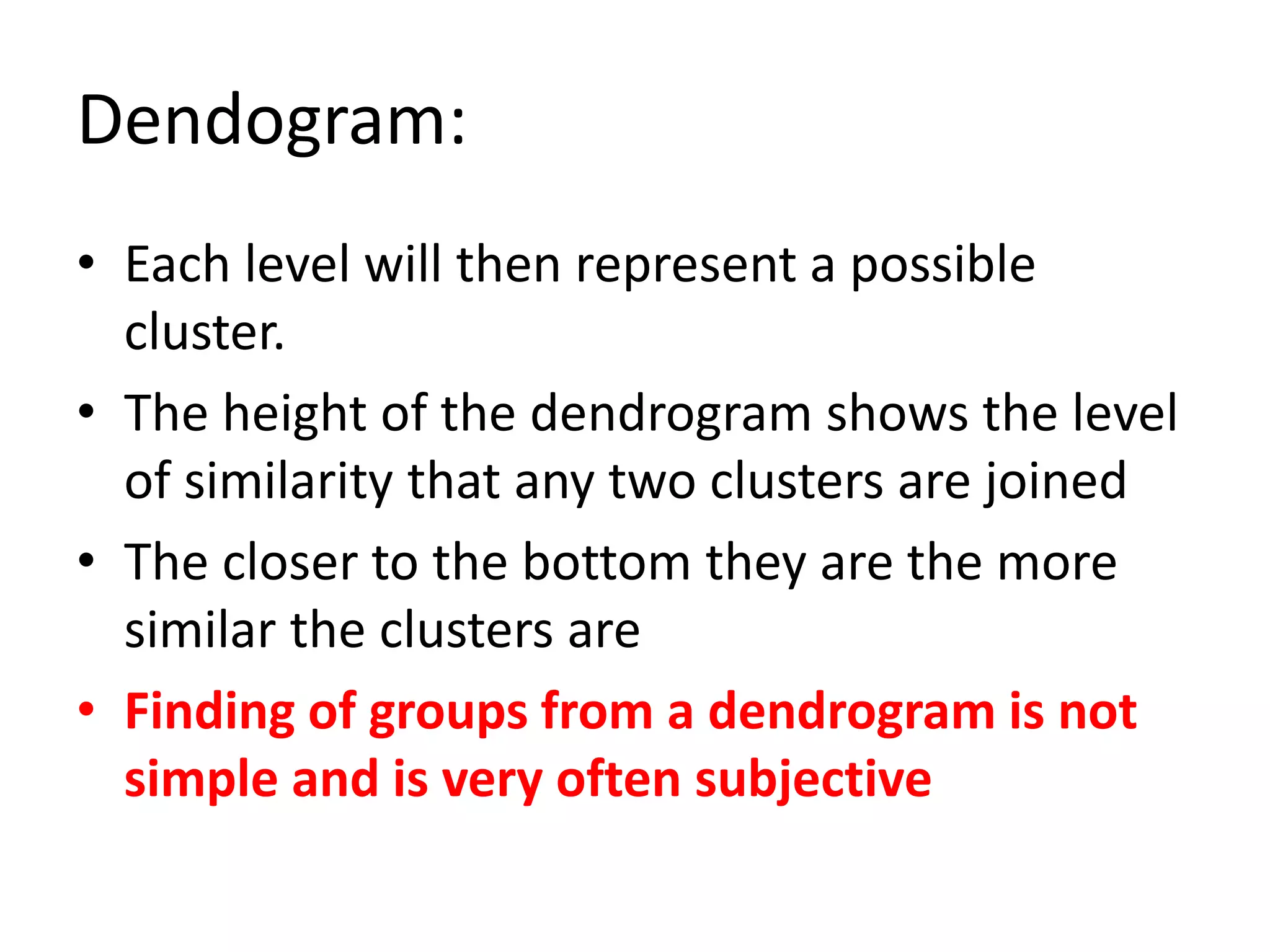 Dendogram:
• Each level will then represent a possible
cluster.
• The height of the dendrogram shows the level
of similarity that any two clusters are joined
• The closer to the bottom they are the more
similar the clusters are
• Finding of groups from a dendrogram is not
simple and is very often subjective
 