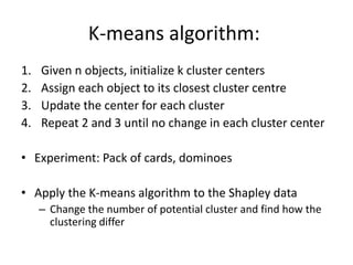 K-means algorithm:
1. Given n objects, initialize k cluster centers
2. Assign each object to its closest cluster centre
3. Update the center for each cluster
4. Repeat 2 and 3 until no change in each cluster center
• Experiment: Pack of cards, dominoes
• Apply the K-means algorithm to the Shapley data
– Change the number of potential cluster and find how the
clustering differ
 