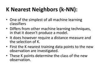 K Nearest Neighbors (k-NN):
• One of the simplest of all machine learning
classifiers
• Differs from other machine learning techniques,
in that it doesn't produce a model.
• It does however require a distance measure and
the selection of K.
• First the K nearest training data points to the new
observation are investigated.
• These K points determine the class of the new
observation.
 