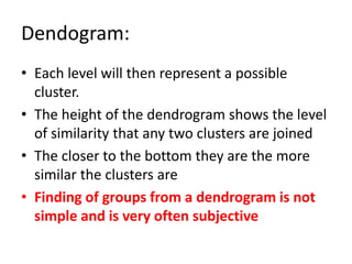 Dendogram:
• Each level will then represent a possible
cluster.
• The height of the dendrogram shows the level
of similarity that any two clusters are joined
• The closer to the bottom they are the more
similar the clusters are
• Finding of groups from a dendrogram is not
simple and is very often subjective
 