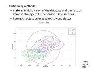 • Partitioning methods
– make an initial division of the database and then use an
iterative strategy to further divide it into sections
– here each object belongs to exactly one cluster
Credit:
Legodi,
2014
 