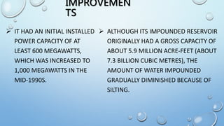 IMPROVEMEN
TS
 IT HAD AN INITIAL INSTALLED
POWER CAPACITY OF AT
LEAST 600 MEGAWATTS,
WHICH WAS INCREASED TO
1,000 MEGAWATTS IN THE
MID-1990S.
 ALTHOUGH ITS IMPOUNDED RESERVOIR
ORIGINALLY HAD A GROSS CAPACITY OF
ABOUT 5.9 MILLION ACRE-FEET (ABOUT
7.3 BILLION CUBIC METRES), THE
AMOUNT OF WATER IMPOUNDED
GRADUALLY DIMINISHED BECAUSE OF
SILTING.
 
