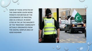 • SOME OF THOSE AFFECTED BY
THE DAM WERE GIVEN WORK
PERMITS FOR BRITAIN BY THE
GOVERNMENT OF PAKISTAN,
AND AS A RESULT, IN MANY
CITIES IN THE UK THE MAJORITY
OF THE 'PAKISTANI' COMMUNITY
ACTUALLY ORIGINATED FROM
THE DADYAL-MIRPUR AREA OF
AZAD KASHMIR
 