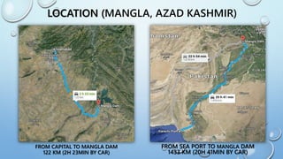 LOCATION (MANGLA, AZAD KASHMIR)
FROM CAPITAL TO MANGLA DAM
122 KM (2H 23MIN BY CAR)
FROM SEA PORT TO MANGLA DAM
1433 KM (20H 41MIN BY CAR)
 