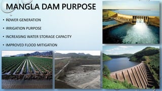 MANGLA DAM PURPOSE
• POWER GENERATION
• IRRIGATION PURPOSE
• INCREASING WATER STORAGE CAPACITY
• IMPROVED FLOOD MITIGATION
 