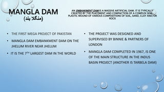 MANGLA DAM
(‫بند‬ ‫)منگال‬
• THE PROJECT WAS DESIGNED AND
SUPERVISED BY BINNIE & PARTNERS OF
LONDON
• MANGLA DAM COMPLETED IN 1967, IS ONE
OF THE MAIN STRUCTURE IN THE INDUS
BASIN PROJECT (ANOTHER IS TARBELA DAM)
AN EMBANKMENT DAM IS A MASSIVE ARTIFICIAL DAM. IT IS TYPICALLY
CREATED BY THE PLACEMENT AND COMPACTION OF A COMPLEX SEMI-
PLASTIC MOUND OF VARIOUS COMPOSITIONS OF SOIL, SAND, CLAY AND/OR
ROCK
• THE FIRST MEGA PROJECT OF PAKISTAN
• MANGLA DAM EMBANKMENT DAM ON THE
JHELUM RIVER NEAR JHELUM
• IT IS THE 7TH LARGEST DAM IN THE WORLD
 