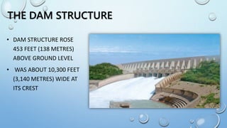 THE DAM STRUCTURE
• DAM STRUCTURE ROSE
453 FEET (138 METRES)
ABOVE GROUND LEVEL
• WAS ABOUT 10,300 FEET
(3,140 METRES) WIDE AT
ITS CREST
 