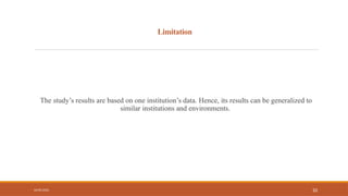 Limitation
The study’s results are based on one institution’s data. Hence, its results can be generalized to
similar institutions and environments.
04/09/2026 10
 